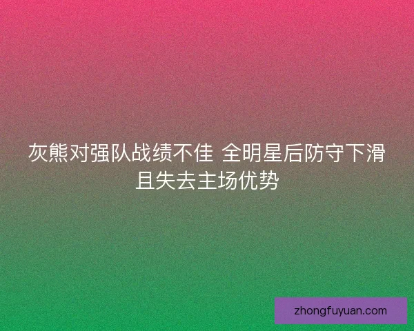 灰熊对强队战绩不佳 全明星后防守下滑且失去主场优势