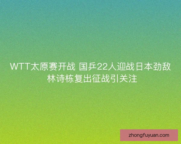 WTT太原赛开战 国乒22人迎战日本劲敌 林诗栋复出征战引关注