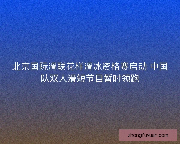 北京国际滑联花样滑冰资格赛启动 中国队双人滑短节目暂时领跑