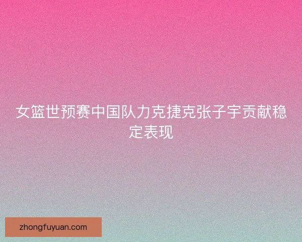 女篮世预赛中国队力克捷克张子宇贡献稳定表现