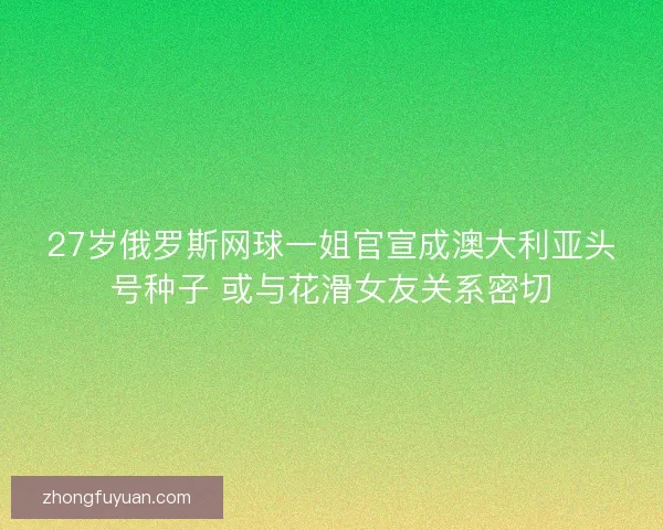 27岁俄罗斯网球一姐官宣成澳大利亚头号种子 或与花滑女友关系密切